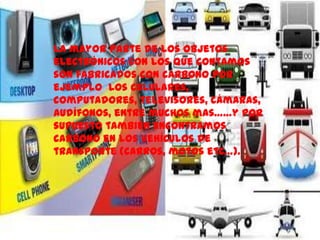 La mayor parte de los objetos
electrónicos con los que contamos
son fabricados con carbono por
ejemplo los celulares,
computadores, televisores, cámaras,
audífonos, entre muchos mas……y por
supuesto también encontramos
carbono en los vehículos de
transporte (carros, motos etc…).