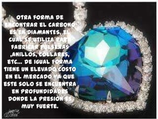 Otra forma de
encontrar el carbono
es en DIAMANTES, el
cual se utiliza para
fabricar pulseras
,anillos, collares,
etc… de igual forma
tiene un elevado costo
en el mercado ya que
este solo se encuentra
en profundidades
donde la presión es
muy fuerte.