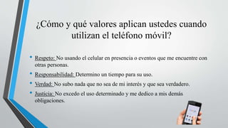 ¿Cómo y qué valores aplican ustedes cuando
utilizan el teléfono móvil?
• Respeto: No usando el celular en presencia o eventos que me encuentre con
otras personas.
• Responsabilidad: Determino un tiempo para su uso.
• Verdad: No subo nada que no sea de mi interés y que sea verdadero.
• Justicia: No excedo el uso determinado y me dedico a mis demás
obligaciones.
 