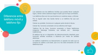 Diferencia entre
teléfono móvil y
teléfono fijo
Los celulares son los teléfonos móviles que puedes llevar cualquier
lugar y tienen cierta cobertura según el plan que se haya contratado.
Los teléfonos fijos son los que tenemos en nuestras casas u oficinas.
Por lo regular sale mas barato llamar a un teléfono fijo que aun
celular.
Celular es portable, funciona en cualquier parte donde lo lleves.
Celular fijo, funciona conectado a la luz eléctrica del hogar.
Teléfono fijo de línea, funciona conectado a líneas telefónicas
imágenes descarga Celulares, sus señales son descarga
inalámbricas.
El teléfono fijo es un dispositivo de telecomunicación diseñado para
transmitir señales acústicas a distancia por medio de señales
eléctricas.
Un teléfono inalámbrico es básicamente un aparato de radio que se
conecta sin cables a una base, que a su vez está conectada a la red
telefónica local.
 
