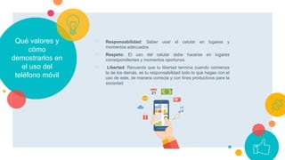 Qué valores y
cómo
demostrarlos en
el uso del
teléfono móvil
○ Responsabilidad: Saber usar el celular en lugares y
momentos adecuados
○ Respeto: El uso del celular debe hacerse en lugares
correspondientes y momentos oportunos
○ Libertad: Recuerda que tu libertad termina cuando comienza
la de los demás, es tu responsabilidad todo lo que hagas con el
uso de este, de manera correcta y con fines productivos para la
sociedad
 