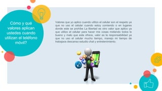 Cómo y qué
valores aplican
ustedes cuando
utilizan el teléfono
móvil?
Valores que yo aplico cuando utilizo el celular son el respeto ya
que no uso el celular cuando estoy comiendo o en lugares
donde este se prohíbe La libertad es otro valor que aplico ya
que utilizo el celular para hacer mis cosas midiendo todos lo
bueno y malo que este ofrece, valor es la responsabilidad ya
que no uso el celular mucho tiempo, manejo mi tiempo de
trabajaos descanso estudio chat y entretenimiento.
 