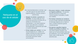 Netiqueta en el
uso de el celular
Son recomendaciones o normas que
nos dan para el uso del móvil en
lugares públicos, eventos cenas o
ceremonias.
○ Apagar el celular o ponerlo en
vibrador: Ya que suele ser muy
incomodo escuchar el timbre de un
celular en reuniones muy
importantes, y con esto podemos
poner mas atención a nuestros
acompañantes o personas que este
a nuestro alrededor
○ Evitar hablar por celular: no mas
recomendado es no hablar con
celular enfrente de otras persona
mas ya que para muchos es
incomodo escuchar media
conversación.
○ No poner música a todo volumen
en lugares públicos : Ya que las
demás personas no tiene los
mismos gustos musicales y suele
ser molesto
○ No textear mientras se conduce:
ya que al estar distraído escribiendo
el mensaje dejamos de un lado el
auto y puede ocasionar graves
consecuencias
○ No ignorar aquellos lugares
donde se prohíba el celular: Ya
que estos lugares tendrán una
razón por la cual prohíben este tipo
de artefactos y por ende debemos
hacer caso a este tipo de
advertencias.
 