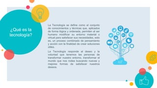 ¿Qué es la
tecnología?
La Tecnología se define como el conjunto
de conocimientos y técnicas que, aplicados
de forma lógica y ordenada, permiten al ser
humano modificar su entorno material o
virtual para satisfacer sus necesidades, esto
es, un proceso combinado de pensamiento
y acción con la finalidad de crear soluciones
útiles.
La Tecnología responde al deseo y la
voluntad que tenemos las personas de
transformar nuestro entorno, transformar el
mundo que nos rodea buscando nuevas y
mejores formas de satisfacer nuestros
deseos.
 