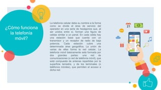 ¿Cómo funciona
la telefonía
móvil?
La telefonía celular debe su nombre a la forma
como se divide el área de servicio del
operador en una serie de hexágonos que, al
ser unidos entre sí, forman una figura de
celdas similar a un panal. En cada celda hay
una estación base que cuenta con un
transmisor y un receptor de radio de baja
potencia. Cada estación cubre una
determinada área geográfica. La unión de
varias de ellas forma la red celular, La
telefonía móvil básicamente está formada por
dos grandes partes: una red de
comunicaciones (o red de telefonía móvil), que
está compuesta de antenas repartidas por la
superficie terrestre, y de los terminales (o
teléfonos móviles), que permiten el acceso a
dicha red.
 