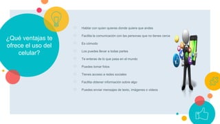 ¿Qué ventajas te
ofrece el uso del
celular?
○ Hablar con quien quieras donde quiera que andes
○ Facilita la comunicación con las personas que no tienes cerca
○ Es cómodo
○ Los puedes llevar a todas partes
○ Te enteras de lo que pasa en el mundo
○ Puedes tomar fotos
○ Tienes acceso a redes sociales
○ Facilita obtener información sobre algo
○ Puedes enviar mensajes de texto, imágenes o videos
 