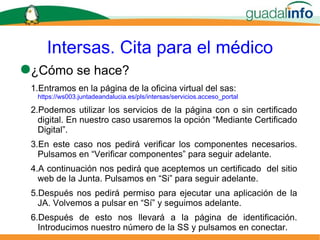 Intersas. Cita para el médico ¿Cómo se hace? Entramos en la página de la oficina virtual del sas:   https://ws003.juntadeandalucia.es/pls/intersas/servicios.acceso_portal Podemos utilizar los servicios de la página con o sin certificado digital. En nuestro caso usaremos la opción “Mediante Certificado Digital”. En este caso nos pedirá verificar los componentes necesarios. Pulsamos en “Verificar componentes” para seguir adelante. A continuación nos pedirá que aceptemos un certificado  del sitio web de la Junta. Pulsamos en “Si” para seguir adelante. Después nos pedirá permiso para ejecutar una aplicación de la JA. Volvemos a pulsar en “Sí” y seguimos adelante. Después de esto nos llevará a la página de identificación. Introducimos nuestro número de la SS y pulsamos en conectar. 