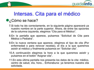 Intersas. Cita para el médico ¿Cómo se hace? Si todo ha ido correctamente, en la siguiente página aparecerá ya nuestro nombre en la parte superior. Ahora, de entre las opciones de la columna izquierda, elegimos “Cita para el Médico”. En la pantalla que aparece, pulsamos “Solicitud de Cita para Médico o Pediatra”. En la nueva ventana que aparece, elegimos el tipo de cita (Por enfermedad o para renovar recetas), el día a la que queremos asistir al médico y finalmente pulsamos en “Solicitar cita”. A continuación elegimos la hora a la que queremos asistir y pulsamos en el botón “Asignar cita”. En esta última pantalla nos presenta los datos de la cita: médico, centro de salud, día, hora... Enhorabuna: ya tenemos nuestra cita solicitada. 