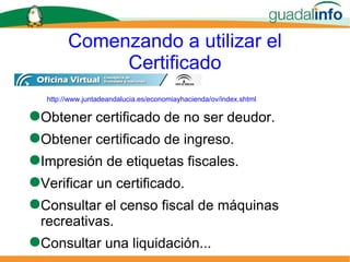 Comenzando a utilizar el Certificado Obtener certificado de no ser deudor. Obtener certificado de ingreso. Impresión de etiquetas fiscales. Verificar un certificado. Consultar el censo fiscal de máquinas recreativas. Consultar una liquidación... http://www.juntadeandalucia.es/economiayhacienda/ov/index.shtml 