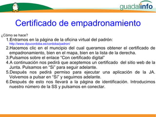 Certificado de empadronamiento ¿Cómo se hace? Entramos en la página de la oficina virtual del padrón:   http://www.dipucordoba.es/cordoba/padron/ Hacemos clic en el muncipio del cual queramos obtener el certificado de empadronamiento, bien en el mapa, bien en la lista de la derecha. Pulsamos sobre el enlace “Con certificado digital” A continuación nos pedirá que aceptemos un certificado  del sitio web de la Junta. Pulsamos en “Si” para seguir adelante. Después nos pedirá permiso para ejecutar una aplicación de la JA. Volvemos a pulsar en “Sí” y seguimos adelante. Después de esto nos llevará a la página de identificación. Introducimos nuestro número de la SS y pulsamos en conectar. 