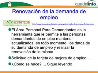Renovación de la demanda de empleo El  Area Personal Para Demandantes e s la herramienta que le permite a las personas demandantes de empleo mantener actualizados, en todo momento, los datos de su demanda de empleo y realizar la renovación de la misma. Solicitud de la tarjeta de mejora de empleo... ¿Cómo se hace? ... Sigue leyendo http://www.juntadeandalucia.es/servicioandaluzdeempleo/oficinavirtual/ 
