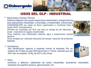 USOS DEL GLP - INDUSTRIAL Electricidad y Energía Térmica Sistema integrado que puede proporcionar electricidad y energía térmica para aplicaciones industriales, comerciales y residenciales, denominado  COGENERACIÓN (en ingles se llama  cogeneration  o  Combined   Heat & Power-CHP ). Características: Puede ser impulsado por GLP que tiene la ventaja de ser silencioso y limpio - importante en lugares residenciales Las sistemas mas sofisticadas calientan agua y proporcionan energía eléctrica Las ventajas son: reducción del precio de energía, reducción de emisiones, fiabilidad Crematorios Son beneficiosos, seguros e impactan menos al ambiente: Por un cadáver de 70 kilos se usan 500 Kg de leña y 7 horas, mientras que con GLP solo se emplean 12 Kg. de GLP y dos horas. Otros Cerámica y alfarería, calefacción de naves industriales, lavanderías industriales, acabados de superficie (pintura, galvanización), etc. 