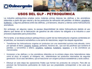 USOS DEL GLP - PETROQUÍMICA La industria petroquímica emplea como materias primas básicas las olefinas y los aromáticos obtenidos a partir del gas natural y de los productos de refinación del petróleo: el etileno,  propileno ,  butilenos , y algunos pentenos entre las olefinas, y el benceno, tolueno y xilenos como hidrocarburos aromáticos.  Sin embargo, en algunos casos, la escasa disponibilidad de éstos hidrocarburos debido al uso alterno que tienen en la fabricación de gasolina de alto octano ha obligado a la industria a usar procesos especiales para producirlos.  Por lo tanto, si se desea producir petroquímicos a partir de los hidrocarburos vírgenes contenidos en el petróleo, es necesario someterlos a una serie de reacciones, según las etapas siguientes:  Transformar los hidrocarburos vírgenes en productos con una reactividad química más elevada, como por ejemplo el etano,  propano ,  butanos , pentanos, hexanos etc., que son las parafinas que contiene el petróleo, y convertirlos a etileno,  propileno ,  butilenos ,  butadieno ,  isopreno , y a los aromáticos ya mencionados.  Incorporar a las olefinas y a los aromáticos obtenidos en la primera etapa otros heteroátomos tales como el cloro, el oxígeno, el nitrógeno, etc., obteniéndose así productos intermedios de segunda generación. Es el caso del etileno, que al reaccionar con oxígeno produce acetaldehído y ácido acético.  Efectuar en esta etapa las operaciones finales que forman los productos de consumo. Para ello se precisan las formaciones particulares de modo que sus propiedades correspondan a los usos que prevén.  