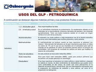 USOS DEL GLP - PETROQUÍMICA A continuación se destacan algunas materias primas y sus productos finales o usos: . Materia Prima Petroquímico Producto Final / Usos Isobuteno 1, 2 - diisobutilen glicol Para impermeabilizar las telas 2,6  - di-terbutil-p-cresol Es un antioxidante importante no-contaminación. Es ampliamente utilizado en los materiales de la macromolécula, productos derivados del petróleo y las industrias agroalimentarias. Tiene una buena sustancia soluble en el aceite sin ningún cambio en el color de los productos.  Alcohol terbutílico El isobuteno con ácido sulfúrico a baja temperatura nos da el alcohol terbutílico que sirve como intermediario para muchos productos y como solvente.  Metil-terbutil-éter El metil-terbutil-éter se produce cuando se hace reaccionar al isobuteno con metanol.  Este derivado del isobuteno es de gran importancia pues tiene un índice de octano de 115, por lo que se usa mezclado con el secbutanol para subir el octanaje de las gasolinas sin plomo (el isobuteno permite reducir el consumo de combustible y las emisiones de monóxido de carbono sin tener que modificar el sistema de combustible). Óxido de isobutileno De este producto se hace ácido metacrílico (MAA) Ácido metacrílico Sirve para hacer metil metacrilato (MMA), usado para producir polímeros que encuentran una amplia aplicación en odontología. Diisobutileno Si se hace reaccionar el isobuteno con ácido sulfúrico o ácido fosfórico y después se calienta la mezcla, da altos rendimientos de diisobutilenos que pueden servir como combustibles de alto octano. Se puede usar como petroquímico en la obtención de terbutil fenol o teroctil fenol, que son intermediarios importantes para la preparación de inhibidores de oxidación y otros aditivos, así como en la preparación de detergentes 