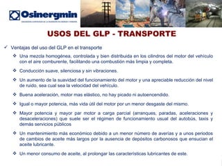 USOS DEL GLP - TRANSPORTE Ventajas del uso del GLP en el transporte Una mezcla homogénea, controlada y bien distribuida en los cilindros del motor del vehículo con el aire comburente, facilitando una combustión más limpia y completa. Conducción suave, silenciosa y sin vibraciones.  Un aumento de la suavidad del funcionamiento del motor y una apreciable reducción del nivel de ruido, sea cual sea la velocidad del vehículo. Buena aceleración, motor mas elástico, no hay picado ni autoencendido. Igual o mayor potencia, más vida útil del motor por un menor desgaste del mismo. Mayor potencia y mayor par motor a carga parcial (arranques, paradas, aceleraciones y desaceleraciones) que suele ser el régimen de funcionamiento usual del autobús, taxis y demás servicios públicos Un mantenimiento más económico debido a un menor número de averías y a unos periodos de cambios de aceite más largos por la ausencia de depósitos carbonosos que ensucian el aceite lubricante. Un menor consumo de aceite, al prolongar las características lubricantes de este.  
