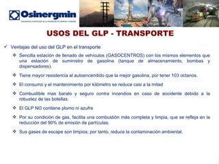 USOS DEL GLP - TRANSPORTE Ventajas del uso del GLP en el transporte Sencilla estación de llenado de vehículos (GASOCENTROS) con los mismos elementos que una estación de suministro de gasolina (tanque de almacenamiento, bombas y dispensadores).  Tiene mayor resistencia al autoencendido que la mejor gasolina, por tener 103 octanos.  El consumo y el mantenimiento por kilómetro se reduce casi a la mitad Combustible mas barato y seguro contra incendios en caso de accidente debido a la robustez de las botellas. El GLP NO contiene plomo ni azufre Por su condición de gas, facilita una combustión más completa y limpia, que se refleja en la reducción del 90% de emisión de partículas. Sus gases de escape son limpios; por tanto, reduce la contaminación ambiental. 