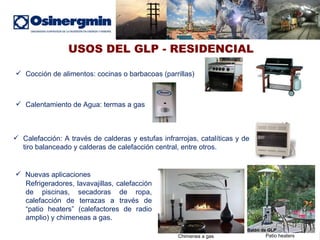 USOS DEL GLP - RESIDENCIAL Cocción de alimentos: cocinas o barbacoas (parrillas) Nuevas aplicaciones Calentamiento de Agua: termas a gas Refrigeradores, lavavajillas, calefacción de piscinas, secadoras de ropa, calefacción de terrazas a través de “patio heaters” (calefactores de radio amplio) y chimeneas a gas. Calefacción:  A través de calderas y estufas infrarrojas, catalíticas y de tiro balanceado y calderas de calefacción central, entre otros. Balón de GLP Chimenea a gas Patio heaters 