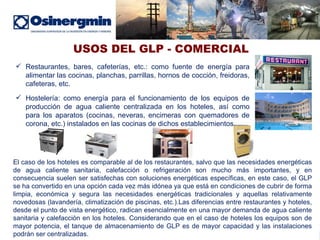 USOS DEL GLP - COMERCIAL Restaurantes, bares, cafeterías, etc.: como fuente de energía para alimentar las cocinas, planchas, parrillas, hornos de cocción, freidoras, cafeteras, etc. Hostelería: como energía para el funcionamiento de los equipos de producción de agua caliente centralizada en los hoteles, así como para los aparatos (cocinas, neveras, encimeras con quemadores de corona, etc.) instalados en las cocinas de dichos establecimientos. El caso de los hoteles es comparable al de los restaurantes, salvo que las necesidades energéticas de agua caliente sanitaria, calefacción o refrigeración son mucho más importantes, y en consecuencia suelen ser satisfechas con soluciones energéticas específicas, en este caso, el GLP se ha convertido en una opción cada vez más idónea ya que está en condiciones de cubrir de forma limpia, económica y segura las necesidades energéticas tradicionales y aquellas relativamente novedosas (lavandería, climatización de piscinas, etc.).Las diferencias entre restaurantes y hoteles, desde el punto de vista energético, radican esencialmente en una mayor demanda de agua caliente sanitaria y calefacción en los hoteles. Considerando que en el caso de hoteles los equipos son de mayor potencia, el tanque de almacenamiento de GLP es de mayor capacidad y las instalaciones podrán ser centralizadas.  