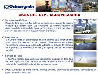 USOS DEL GLP - AGROPECUARIA Secadores de Cultivos Después de la cosecha, los cultivos se secan con equipos de secado especial que utilizan GLP. Los secadores de cultivos reducen la absorción de la humedad del agua en los granos, el maní y el tabaco, preveniendo el deterioro y la germinación prematura. Invernaderos El GLP se utiliza en generadores de aire caliente para invernaderos (para evitar los efectos de las heladas). Termostatos especiales mantienen la temperatura adecuada. Además, el dióxido de carbono en el proceso de combustión es de gran ayuda para el crecimiento vegetal. Bombas de Riego El GLP es utilizado para alimentar las bombas de riego en todo tipo de usos agrícolas. Una ventaja es que la quema limpia de GLP extiende la vida útil del motor de las bombas de riego. Otros:  quemador de mala hierba, molinos de aire, criadoras de animales, calentadores de agua, pasteurizadoras, etc. 