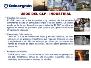 USOS DEL GLP - INDUSTRIAL Industria Alimentaria El GLP responde a las exigencias muy estrictas de los procesos alimentarios siendo un combustible limpio y de fácil control. La cocción puede ser tanto con llama directa como indirecta. El GLP se utiliza por ejemplo en hornos de panadería para cocer el pan, galletas o cualquier otro producto cocinado. Proceso de  Calentamiento Como el GLP es de combustión limpia y no deja residuos, es muy valorado en los procesos industriales que requieren limpieza, de alta energía de calor, etc. Muchas industrias ya utilizan gas propano en los hornos de proceso de poder, secadoras, calderas (para generación de vapor), etc. Fundición y Soldadura El GLP actúa como combustible en las combinaciones oxígeno-gas o aire-gas, proporciona llamas de alta intensidad requeridas para la fundición y los tratamientos térmicos de metales 