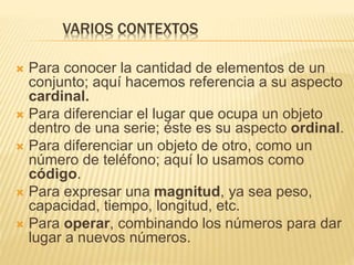 VARIOS CONTEXTOS 
 Para conocer la cantidad de elementos de un 
conjunto; aquí hacemos referencia a su aspecto 
cardinal. 
 Para diferenciar el lugar que ocupa un objeto 
dentro de una serie; éste es su aspecto ordinal. 
 Para diferenciar un objeto de otro, como un 
número de teléfono; aquí lo usamos como 
código. 
 Para expresar una magnitud, ya sea peso, 
capacidad, tiempo, longitud, etc. 
 Para operar, combinando los números para dar 
lugar a nuevos números. 
 