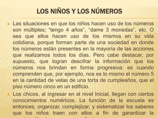 LOS NIÑOS Y LOS NÚMEROS 
 Las situaciones en que los niños hacen uso de los números 
son múltiples; “tengo 4 años”, “dame 3 monedas”, etc. O 
sea que ellos hacen uso de los mismos en su vida 
cotidiana, porque forman parte de una sociedad en donde 
los números están presentes en la mayoría de las acciones 
que realizamos todos los días. Pero cabe destacar, por 
supuesto, que logran descifrar la información que los 
números nos brindan en forma progresiva; es cuando 
comprenden que, por ejemplo, nos es lo mismo el número 5 
en la cantidad de velas de una torta de cumpleaños, que el 
piso número cinco en un edificio. 
 Los chicos, al ingresar en el nivel Inicial, llegan con ciertos 
conocimientos numéricos. La función de la escuela es 
entonces, organizar, complejizar, y sistematizar los saberes 
que los niños traen con ellos a fin de garantizar la 
construcción de nuevos aprendizajes. 
 