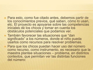  Para esto, como fue citado antes, debemos partir de 
los conocimientos previos, qué saben, cómo lo usan, 
etc. El proyecto es apoyarse sobre las competencias 
iniciales de los chicos y tomar en cuenta los 
obstáculos potenciales que podamos ver. 
 También favorecer las situaciones que “dan 
significado” a los números, donde el niño pueda 
usarlos como recursos para resolver problemas. 
 Para que los chicos puedan hacer uso del número 
como recurso, como instrumento, es necesario que la 
maestra plantee situaciones – problema, en distintos 
contextos, que permitan ver las distintas funciones 
del número: 
 