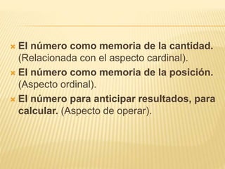  El número como memoria de la cantidad. 
(Relacionada con el aspecto cardinal). 
 El número como memoria de la posición. 
(Aspecto ordinal). 
 El número para anticipar resultados, para 
calcular. (Aspecto de operar). 
 