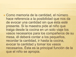  Como memoria de la cantidad, el número 
hace referencia a la posibilidad que nos da 
de evocar una cantidad sin que ésta esté 
presente. Si la maestra pide al niño que 
traiga desde la cocina en un solo viaje los 
vasos necesarios para los compañeros de su 
mesa, él deberá contar a los pequeños, 
recordar la cantidad, ir hasta la cocina, 
evocar la cantidad y tomar los vasos 
necesarios. Ésta es la principal función de la 
que el niño se apropia. 
 