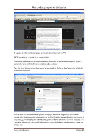 Uso de los grupos en Linkedin
Innovación Docente Página 10
El espacio de información del grupo (arriba a la derecha en la letra “í”).
14/ Grupo abierto y compartir en redes sociales
Finalmente, dado que este es un grupo abierto, la esencia es que puedan compartir grupo y
contenidos tanto en linkedin como en otras redes sociales.
Para ello tiene dos opciones: a) compartir grupo, desde la flecha arriba a la derecha al lado del
número de miembros
Esto les abre una ventana donde aparece el logo y la definición del grupo, y que ustedes
compartirán desde su propia actualización de perfil en linkedin, agregando algún comentario si
les parece, y podrán compartir además en su perfil twitter si lo tienen y lo tienen asociado a su
cuenta de linkedin, así como publicarlo en otros grupos de Linkedin o enviar a otros contactos
en esta red.
 