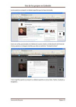 Uso de los grupos en Linkedin
Innovación Docente Página 11
La otra opción es compartir un debate específico que les haya interesado.
Como ven arriba, posicionados en el debate de nuestro interés y al lado derecho del título del
mismo, aparece un triángulo invertido, que abre un submenú: “Compartir enlace”
Y otra magnífica opción es compartir un debate específico en otras redes: Twitter, Facebook, y
Googleplus.
 
