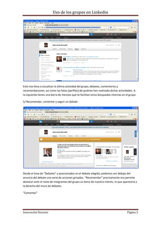 Uso de los grupos en Linkedin
Innovación Docente Página 3
Esto nos lleva a visualizar la última actividad del grupo, debates, comentarios y
recomendaciones, así como las fotos (perfiles) de quiénes han realizado dichas actividades. A
la izquierda tienes una barra de menúes que te facilitan otras búsquedas internas en el grupo.
5/ Recomendar, comentar y seguir un debate
Desde el área de “Debates” y posicionados en el debate elegido, podemos ver debajo del
anuncio del debate una serie de acciones grisadas. “Recomendar” precisamente nos permite
destacar ante el resto de integrantes del grupo un tema de nuestro interés, lo que aparecerá a
la derecha del muro de debates.
“Comentar”
 