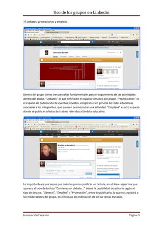 Uso de los grupos en Linkedin
Innovación Docente Página 5
7/ Debates, promociones y empleos
Dentro del grupo tienes tres pestañas fundamentales para el seguimiento de las actividades
dentro del grupo. “Debates” es por definición el espacio temático del grupo. “Promociones” es
el espacio de publicación de eventos, revistas, congresos y en general de redes educativas
asociadas a los integrantes, que quieren promocionar una actividad. “Empleos” es otro espacio
donde se publican ofertas de trabajo referidas al ámbito educativo.
Lo importante es que sepas que cuando quieras publicar un debate, en el área respectiva que
aparece al lado de tu foto “Comienza un debate…” tienes la posibilidad de editarlo según el
tipo de debate: “General”, “Empleo” o “Promoción”, antes de publicarlo, lo que nos ayudará a
los moderadores del grupo, en el trabajo de ordenación de de los temas tratados.
 