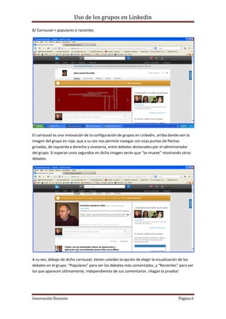 Uso de los grupos en Linkedin
Innovación Docente Página 6
8/ Carrousel + populares o recientes
El carrousel es una innovación de la configuración de grupos en Linkedin, arriba donde ven la
imagen del grupo en rojo, que a su vez nos permite navegar con esas puntas de flechas
grisadas, de izquierda a derecha y viceversa, entre debates destacados por el administrador
del grupo. Si esperan unos segundos en dicha imagen verán que “se mueve” mostrando otros
debates.
A su vez, debajo de dicho carrousel, tienen ustedes la opción de elegir la visualización de los
debates en el grupo: “Populares” para ver los debates más comentados, y “Recientes” para ver
los que aparecen últimamente, independientes de sus comentarios. ¡Hagan la prueba!
 