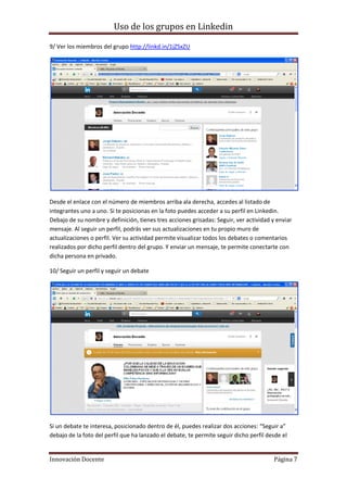 Uso de los grupos en Linkedin
Innovación Docente Página 7
9/ Ver los miembros del grupo http://linkd.in/1jZSxZU
Desde el enlace con el número de miembros arriba ala derecha, accedes al listado de
integrantes uno a uno. Si te posicionas en la foto puedes acceder a su perfil en Linkedin.
Debajo de su nombre y definición, tienes tres acciones grisadas: Seguir, ver actividad y enviar
mensaje. Al seguir un perfil, podrás ver sus actualizaciones en tu propio muro de
actualizaciones o perfil. Ver su actividad permite visualizar todos los debates o comentarios
realizados por dicho perfil dentro del grupo. Y enviar un mensaje, te permite conectarte con
dicha persona en privado.
10/ Seguir un perfil y seguir un debate
Si un debate te interesa, posicionado dentro de él, puedes realizar dos acciones: “Seguir a”
debajo de la foto del perfil que ha lanzado el debate, te permite seguir dicho perfil desde el
 