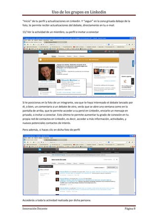 Uso de los grupos en Linkedin
Innovación Docente Página 8
“Inicio” de tu perfil y actualizaciones en Linkedin. Y “seguir” en la zona grisada debajo de la
foto, te permite recibir actualizaciones del debate, directamente en tu e-mail.
11/ Ver la actividad de un miembro, su perfil e invitar a conectar
Si te posicionas en la foto de un integrante, sea que te haya interesado el debate lanzado por
él, o bien, un comentario a un debate de otro, verás que se abre una ventana como en la
pantalla de arriba, que te permite acceder a su perol en Linkedin, enviarle un mensaje en
privado, o invitar a conectar. Esto último te permite aumentar tu grado de conexión en tu
propia red de contactos en Linkedin, es decir, acceder a más información, actividades, y
nuevos potenciales contactos de interés.
Pero además, si haces clic en dicha foto de perfil
Accederás a toda la actividad realizada por dicha persona.
 