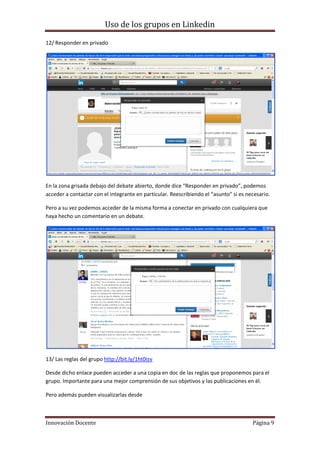 Uso de los grupos en Linkedin
Innovación Docente Página 9
12/ Responder en privado
En la zona grisada debajo del debate abierto, donde dice “Responder en privado”, podemos
acceder a contactar con el integrante en particular. Reescribiendo el “asunto” si es necesario.
Pero a su vez podemos acceder de la misma forma a conectar en privado con cualquiera que
haya hecho un comentario en un debate.
13/ Las reglas del grupo http://bit.ly/1ht0Izv
Desde dicho enlace pueden acceder a una copia en doc de las reglas que proponemos para el
grupo. Importante para una mejor comprensión de sus objetivos y las publicaciones en él.
Pero además pueden visualizarlas desde
 