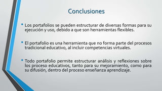 Conclusiones
• Los portafolios se pueden estructurar de diversas formas para su
ejecución y uso, debido a que son herramientas flexibles.
• El portafolio es una herramienta que no forma parte del procesos
tradicional educativo, al incluir competencias virtuales.
• Todo portafolio permite estructurar análisis y reflexiones sobre
los proceso educativos, tanto para su mejoramiento, como para
su difusión, dentro del proceso enseñanza aprendizaje.
 