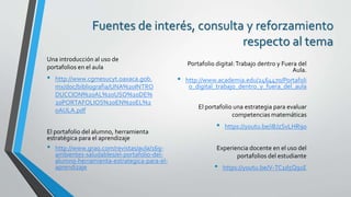 Fuentes de interés, consulta y reforzamiento
respecto al tema
Experiencia docente en el uso del
portafolios del estudiante
• https://youtu.be/V-TC1d5Q91E
El portafolio una estrategia para evaluar
competencias matemáticas
• https://youtu.be/iBJzSvLHR9o
El portafolio del alumno, herramienta
estratégica para el aprendizaje
• http://www.grao.com/revistas/aula/169-
ambientes-saludables/el-portafolio-del-
alumno-herramienta-estrategica-para-el-
aprendizaje
Portafolio digital:Trabajo dentro y Fuera del
Aula.
• http://www.academia.edu/2464470/Portafoli
o_digital_trabajo_dentro_y_fuera_del_aula
Una introducción al uso de
portafolios en el aula
• http://www.cgmesucyt.oaxaca.gob.
mx/doc/bibliografia/UNA%20INTRO
DUCCION%20AL%20USO%20DE%
20PORTAFOLIOS%20EN%20EL%2
0AULA.pdf
 