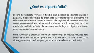 ¿Qué es el portafolio?
Es una herramienta versátil y flexible que permite de manera gráfica y
palpable, mediar el proceso de enseñanza y aprendizaje entre el docente y el
educando. Permitiendo llevar a manera de registro, el proceso educativo
tanto dentro como fuera del aula de los educandos y docentes, logrando por
medio del análisis reflexivo la demarcación de logros, objetivos y tareas
dentro de un contexto educativo.
En la actualidad y gracias al avance de la tecnología en medios virtuales, esta
herramienta de mediación puede ser utilizada tanto a nivel físico como
virtual, permitiendo así una gran gama de usos, en el contexto educativo.
 
