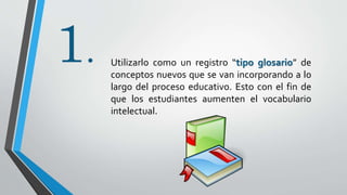 1. Utilizarlo como un registro “tipo glosario” de
conceptos nuevos que se van incorporando a lo
largo del proceso educativo. Esto con el fin de
que los estudiantes aumenten el vocabulario
intelectual.
 
