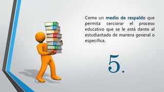 5.
Como un medio de respaldo que
permita cerciorar el proceso
educativo que se le está danto al
estudiantado de manera general o
especifica.
 
