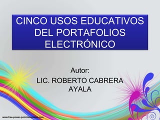 CINCO USOS EDUCATIVOS 
DEL PORTAFOLIOS 
ELECTRÓNICO 
Autor: 
LIC. ROBERTO CABRERA 
AYALA 
 