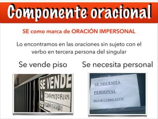 Componente oracional
SE como marca de ORACIÓN IMPERSONAL
Lo encontramos en las oraciones sin sujeto con el
verbo en tercera persona del singular

Se vende piso

Se necesita personal

 