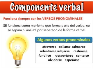 Componente verbal
Funciona siempre con los VERBOS PRONOMINALES
SE funciona como morfema que forma parte del verbo, no
se separa ni analiza por separado de la forma verbal

Algunos verbos pronominales
atreverse callarse calmarse
adentrarse relajarse resfriarse
fundirse despertarse sentarse
olvidarse esperarse

 