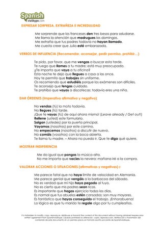 EXPRESAR SORPRESA, EXTRAÑEZA E INCREDULIDAD
Me sorprende que los franceses den tres besos para saludarse.
Me llama la atención que madrugues los domingos.
Me extraña que tus padres todavía no hayan llamado.
Me cuesta creer que Julia esté embarazada.
VERBOS DE INFLUENCIA (Recomendar, aconsejar, pedir permiso, prohibir…)
Te pido, por favor, que me vengas a buscar esta tarde.
Te ruego que llames a tu madre; está muy preocupada.
¿Te importa que vaya a tu oficina?
Esta noche te dejo que llegues a casa a las once.
Hoy te permito que trabajes sin uniforme.
Os recomiendo que estudiéis porque los exámenes son difíciles.
Te aconsejo que tengas cuidado.
Te prohíbo que vayas a discotecas; todavía eres una niña.
DAR ÓRDENES (Imperativo afirmativo y negativo)
No vendas (tú) la moto todavía.
No llegues (tú) tarde.
¡Que te vayas (tú) de aquí ahora mismo! (Leave already / Get out!)
Rellene (usted) este formulario.
Salgan (ustedes) por la puerta principal.
Vayamos (nosotros) por este camino.
No empecemos (nosotros) a discutir de nuevo.
No comáis (vosotros) con la boca abierta.
Te llama tu madre. – Ahora no puedo ir. Que te diga qué quiere.
MOSTRAR INDIFERENCIA
Me da igual que pongas la música alta.
No me importa que vacíes la nevera; mañana iré a la compra.
VALORAR ACCIONES O SITUACIONES (afirmativas y negativas) 2
Me parece fatal que no haya límite de velocidad en Alemania.
Me parece genial que vengáis a la barbacoa del sábado.
No es verdad que mi hijo haya pegado al tuyo.
No es cierto que mis padres sean ricos.
Es importante que hagas ejercicio todos los días.
Es normal que tus abuelos estén cansados; son muy mayores.
Es fantástico que hayas conseguido el trabajo. ¡Enhorabuena!
Lo lógico es que tu marido te regale algo por tu cumpleaños.

It is forbidden to modify, copy, reproduce, distribuye or transmit the content of this document without having obtained express prior
written agreement from SpanishviaSkype / Queda prohibida la alteración, copia, reproducción, distribución o transmisión del
contenido de este documento sin un permiso previo en formato escrito por parte de SpanishviaSkype.

 