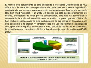 El manejo que actualmente se está brindando a los suelos Colombianos es muy
diferente a la vocación correspondiente de cada uno, se observa degradación
creciente de los recursos naturales como un aspecto que hoy en día ocupa la
Rev Sist Prod Agroecol. 4: 2: 2013 72 agenda no solo de los organismos del
estado, encargados de velar por su conservación, sino que ha trascendido al
conjunto de la sociedad, convirtiéndose en motivo de preocupación pública. Se
han hecho investigaciones de esta problemática de las tierras en Colombia en lo
que concierne a la presión y características de uso del territorio, actualizando
conceptos de cartográfica en cobertura y uso actual de las tierras, estableciendo
la vocación actual como los conflictos sobre el manejo y uso de las tierras (IGAC,
2012).
 