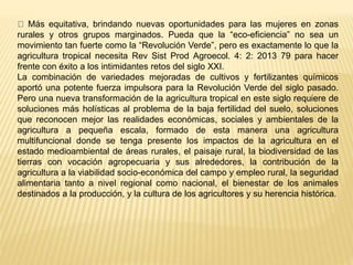 Más equitativa, brindando nuevas oportunidades para las mujeres en zonas
rurales y otros grupos marginados. Pueda que la “eco-eficiencia” no sea un
movimiento tan fuerte como la “Revolución Verde”, pero es exactamente lo que la
agricultura tropical necesita Rev Sist Prod Agroecol. 4: 2: 2013 79 para hacer
frente con éxito a los intimidantes retos del siglo XXI.
La combinación de variedades mejoradas de cultivos y fertilizantes químicos
aportó una potente fuerza impulsora para la Revolución Verde del siglo pasado.
Pero una nueva transformación de la agricultura tropical en este siglo requiere de
soluciones más holísticas al problema de la baja fertilidad del suelo, soluciones
que reconocen mejor las realidades económicas, sociales y ambientales de la
agricultura a pequeña escala, formado de esta manera una agricultura
multifuncional donde se tenga presente los impactos de la agricultura en el
estado medioambiental de áreas rurales, el paisaje rural, la biodiversidad de las
tierras con vocación agropecuaria y sus alrededores, la contribución de la
agricultura a la viabilidad socio-económica del campo y empleo rural, la seguridad
alimentaria tanto a nivel regional como nacional, el bienestar de los animales
destinados a la producción, y la cultura de los agricultores y su herencia histórica.
 