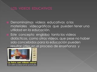   Denominamos videos educativos a los
    materiales videográficos que pueden tener una
    utilidad en la educación.
   Este concepto engloba tanto los videos
    didácticos, como otros videos, que pese no haber
    sido concebidos para la educación pueden
    resultar útiles en el proceso de enseñanza y
    aprendizaje
 