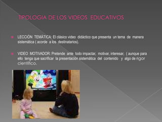    LECCIÓN TEMÁTICA: El clásico video didáctico que presenta un tema de manera
    sistemática ( acorde a los destinatarios).

   VIDEO MOTIVADOR: Pretende ante todo impactar, motivar, interesar, ( aunque para
    ello tenga que sacrificar la presentación sistemática del contenido y algo de rigor
    científico.
 
